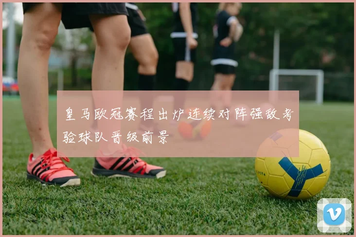 皇马欧冠赛程出炉连续对阵强敌考验球队晋级前景