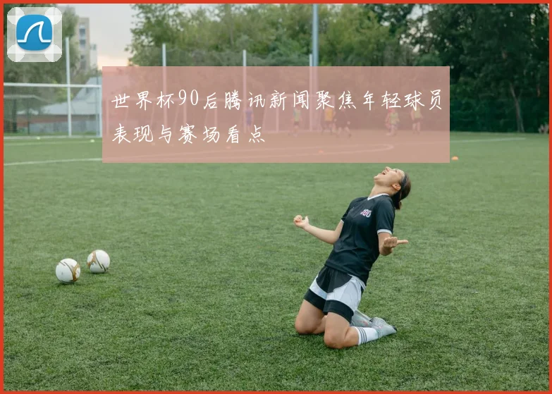 世界杯90后腾讯新闻聚焦年轻球员表现与赛场看点
