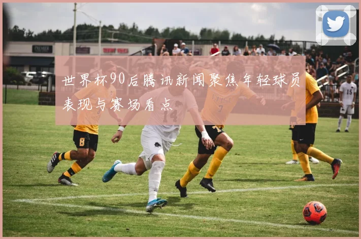 世界杯90后腾讯新闻聚焦年轻球员表现与赛场看点